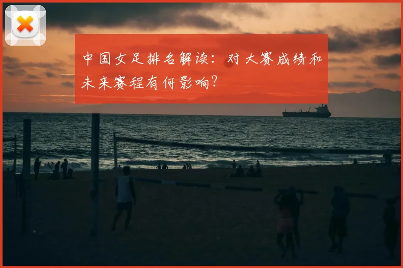 中国女足排名解读：对大赛成绩和未来赛程有何影响？