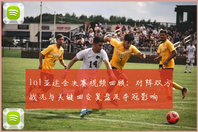 lol亚运会决赛视频回顾:对阵双方战况与关键回合复盘及夺冠影响