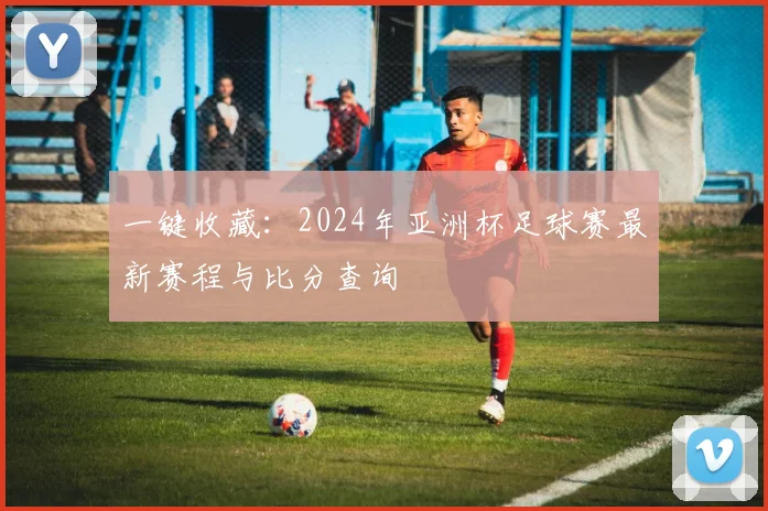 一键收藏：2024年亚洲杯足球赛最新赛程与比分查询