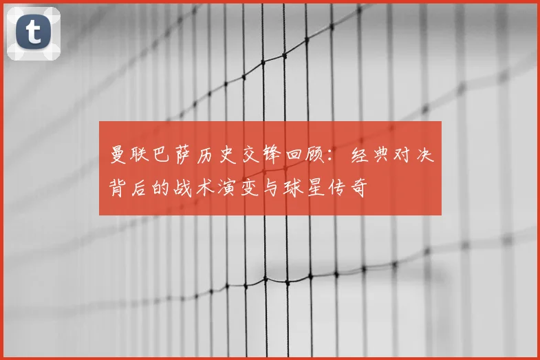 曼联巴萨历史交锋回顾：经典对决背后的战术演变与球星传奇