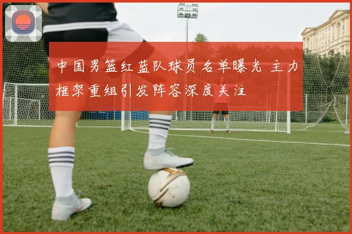 中国男篮红蓝队球员名单曝光 主力框架重组引发阵容深度关注