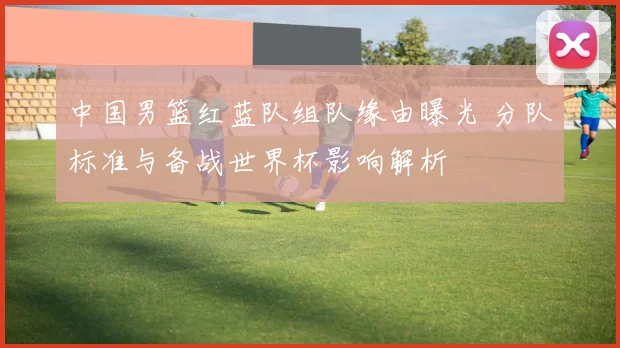 中国男篮红蓝队组队缘由曝光 分队标准与备战世界杯影响解析