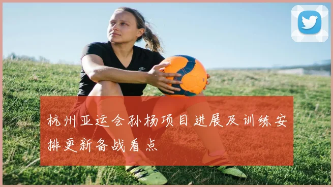 杭州亚运会孙杨项目进展及训练安排更新备战看点