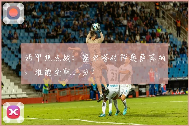 西甲焦点战：塞尔塔对阵奥萨苏纳，谁能全取三分？