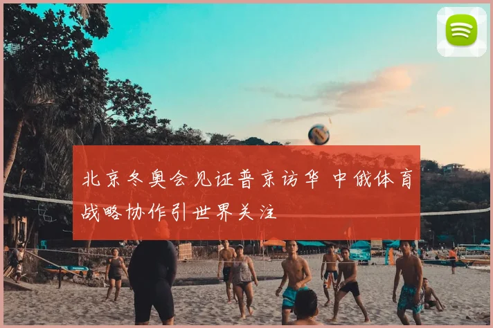 北京冬奥会见证普京访华 中俄体育战略协作引世界关注