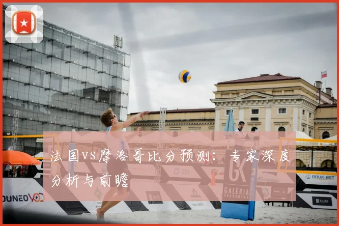 法国vs摩洛哥比分预测：专家深度分析与前瞻