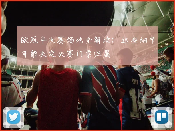 欧冠半决赛场地全解读：这些细节可能决定决赛门票归属