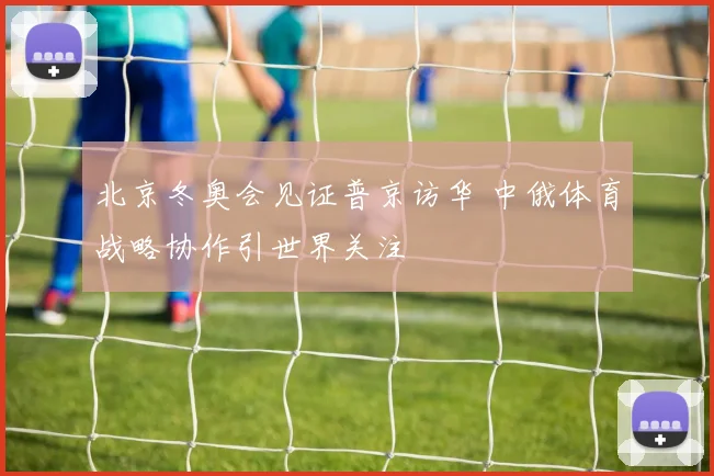 北京冬奥会见证普京访华 中俄体育战略协作引世界关注