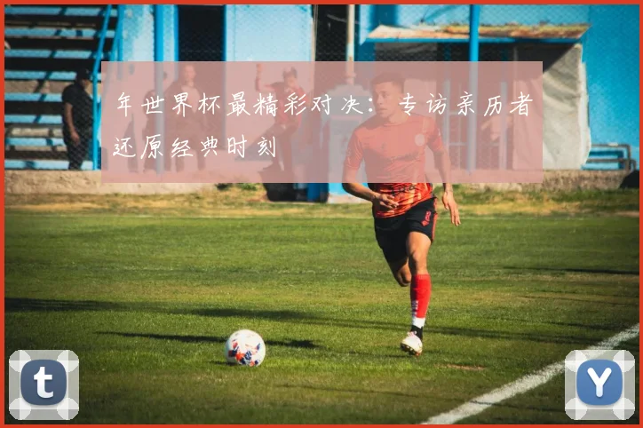 年世界杯最精彩对决：专访亲历者还原经典时刻
