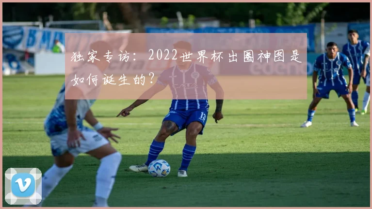 独家专访:2022世界杯出圈神图是如何诞生的?