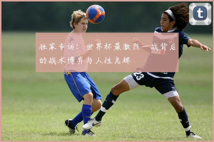 独家专访：世界杯最激烈一战背后的战术博弈与人性光辉