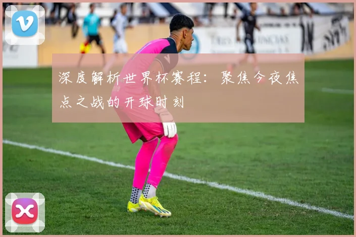 深度解析世界杯赛程：聚焦今夜焦点之战的开球时刻